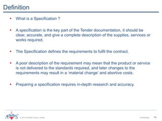 © 2013 Achilles Group Limited Confidential 14
Definition
 What is a Specification ?
 A specification is the key part of the Tender documentation, it should be
clear, accurate, and give a complete description of the supplies, services or
works required.
 The Specification defines the requirements to fulfil the contract.
 A poor description of the requirement may mean that the product or service
is not delivered to the standards required, and later changes to the
requirements may result in a ‘material change’ and abortive costs.
 Preparing a specification requires in-depth research and accuracy.
 