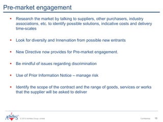 © 2013 Achilles Group Limited Confidential 15
Pre-market engagement
 Research the market by talking to suppliers, other purchasers, industry
associations, etc. to identify possible solutions, indicative costs and delivery
time-scales
 Look for diversity and Innervation from possible new entrants
 New Directive now provides for Pre-market engagement.
 Be mindful of issues regarding discrimination
 Use of Prior Information Notice – manage risk
 Identify the scope of the contract and the range of goods, services or works
that the supplier will be asked to deliver
 