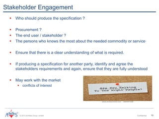 © 2013 Achilles Group Limited Confidential 16
Stakeholder Engagement
 Who should produce the specification ?
 Procurement ?
 The end user / stakeholder ?
 The persons who knows the most about the needed commodity or service
 Ensure that there is a clear understanding of what is required.
 If producing a specification for another party, identify and agree the
stakeholders requirements and again, ensure that they are fully understood
 May work with the market
 conflicts of interest
 