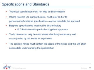 © 2013 Achilles Group Limited Confidential 17
Specifications and Standards
 Technical specification must not lead to discrimination
 Where relevant EU standard exists, must refer to it or to
performance/functional specification – cannot mandate the standard
 Bespoke specifications must not be discriminatory
• E.G Built around a particular supplier’s approach
 Trade names can only be used where absolutely necessary, and
accompanied by the words ‘or equivalent’
 The contract notice must contain the scope of the notice and this will often
necessitate understanding the specification
 