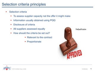 © 2013 Achilles Group Limited Confidential 19
Selection criteria principles
 Selection criteria
 To assess supplier capacity not the offer it might make
 Information usually obtained using PQQ
 Disclosure of criteria
 All suppliers assessed equally
 How should the criteria be set out?
 Relevant to the contract
 Proportionate
 