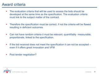 © 2013 Achilles Group Limited Confidential 20
Award criteria
 The evaluation criteria that will be used to assess the bids should be
developed at the same time as the specification. The evaluation criteria
must link to the subject matter of the contract.
 Therefore the specification must be correct, if not the criteria will be flawed
resulting in deficient outcomes
 Can not have random criteria it must be relevant, quantifiably measurable,
proportionate, linked to the specification.
 If the bid received does not meet the specification it can not be accepted –
even if it offers great innovation and VFM
 Post tender negotiation?
 