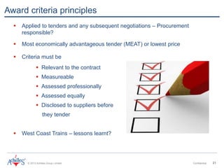 © 2013 Achilles Group Limited Confidential 21
Award criteria principles
 Applied to tenders and any subsequent negotiations – Procurement
responsible?
 Most economically advantageous tender (MEAT) or lowest price
 Criteria must be
 Relevant to the contract
 Measureable
 Assessed professionally
 Assessed equally
 Disclosed to suppliers before
they tender
 West Coast Trains – lessons learnt?
 