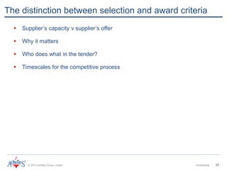 © 2013 Achilles Group Limited Confidential 22
The distinction between selection and award criteria
 Supplier’s capacity v supplier’s offer
 Why it matters
 Who does what in the tender?
 Timescales for the competitive process
 