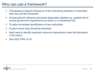 © 2013 Achilles Group Limited Confidential 25
Who can use a framework?
 Transparency requires disclosure of the contracting authority or authorities
that may use the framework
 At least generic reference (provided adequately detailed e.g. updated list of
central government departments as shown in a maintained list)
 To allow immediate identification of user authorities
 If users known they should be disclosed
 Note need to identify expected maximum expenditure under the framework
in the notice
 See OGC PPN 15-10
 