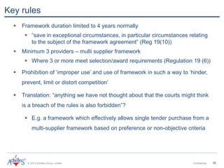 © 2013 Achilles Group Limited Confidential 26
Key rules
 Framework duration limited to 4 years normally
 “save in exceptional circumstances, in particular circumstances relating
to the subject of the framework agreement” (Reg 19(10))
 Minimum 3 providers – multi supplier framework
 Where 3 or more meet selection/award requirements (Regulation 19 (6))
 Prohibition of ‘improper use’ and use of framework in such a way to ‘hinder,
prevent, limit or distort competition’
 Translation: “anything we have not thought about that the courts might think
is a breach of the rules is also forbidden”?
 E.g. a framework which effectively allows single tender purchase from a
multi-supplier framework based on preference or non-objective criteria
 