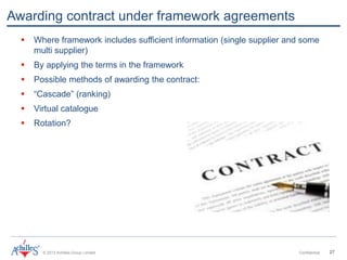 © 2013 Achilles Group Limited Confidential 27
Awarding contract under framework agreements
 Where framework includes sufficient information (single supplier and some
multi supplier)
 By applying the terms in the framework
 Possible methods of awarding the contract:
 “Cascade” (ranking)
 Virtual catalogue
 Rotation?
 