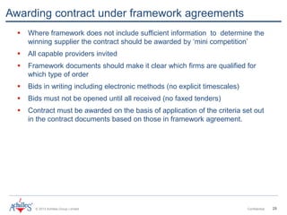 © 2013 Achilles Group Limited Confidential 28
Awarding contract under framework agreements
 Where framework does not include sufficient information to determine the
winning supplier the contract should be awarded by ‘mini competition’
 All capable providers invited
 Framework documents should make it clear which firms are qualified for
which type of order
 Bids in writing including electronic methods (no explicit timescales)
 Bids must not be opened until all received (no faxed tenders)
 Contract must be awarded on the basis of application of the criteria set out
in the contract documents based on those in framework agreement.
 