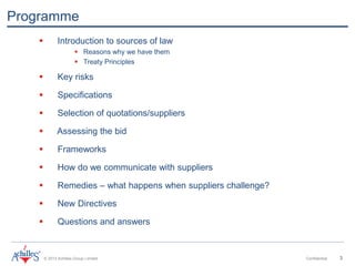 © 2013 Achilles Group Limited Confidential 3
Programme
 Introduction to sources of law
 Reasons why we have them
 Treaty Principles
 Key risks
 Specifications
 Selection of quotations/suppliers
 Assessing the bid
 Frameworks
 How do we communicate with suppliers
 Remedies – what happens when suppliers challenge?
 New Directives
 Questions and answers
 