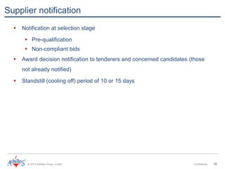 © 2013 Achilles Group Limited Confidential 30
Supplier notification
 Notification at selection stage
 Pre-qualification
 Non-compliant bids
 Award decision notification to tenderers and concerned candidates (those
not already notified)
 Standstill (cooling off) period of 10 or 15 days
 