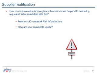 © 2013 Achilles Group Limited Confidential 31
Supplier notification
 How much information is enough and how should we respond to debriefing
requests? Who would deal with this?
 Mermec UK v Network Rail Infrastructure
 How are your comments useful?
 