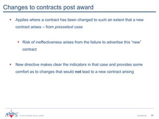 © 2013 Achilles Group Limited Confidential 34
Changes to contracts post award
 Applies where a contract has been changed to such an extent that a new
contract arises – from pressetext case
 Risk of ineffectiveness arises from the failure to advertise this “new”
contract
 New directive makes clear the indicators in that case and provides some
comfort as to changes that would not lead to a new contract arising
 