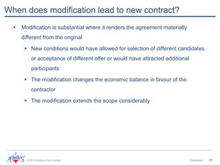 © 2013 Achilles Group Limited Confidential 35
When does modification lead to new contract?
 Modification is substantial where it renders the agreement materially
different from the original
 New conditions would have allowed for selection of different candidates
or acceptance of different offer or would have attracted additional
participants
 The modification changes the economic balance in favour of the
contractor
 The modification extends the scope considerably
 