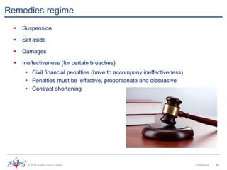 © 2013 Achilles Group Limited Confidential 38
Remedies regime
 Suspension
 Set aside
 Damages
 Ineffectiveness (for certain breaches)
 Civil financial penalties (have to accompany ineffectiveness)
 Penalties must be ‘effective, proportionate and dissuasive’
 Contract shortening
 