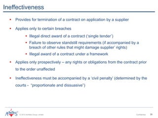 © 2013 Achilles Group Limited Confidential 39
Ineffectiveness
 Provides for termination of a contract on application by a supplier
 Applies only to certain breaches
 Illegal direct award of a contract (‘single tender’)
 Failure to observe standstill requirements (if accompanied by a
breach of other rules that might damage supplier’ rights)
 Illegal award of a contract under a framework
 Applies only prospectively – any rights or obligations from the contract prior
to the order unaffected
 Ineffectiveness must be accompanied by a ‘civil penalty’ (determined by the
courts - “proportionate and dissuasive”)
 
