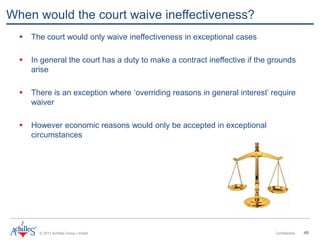 © 2013 Achilles Group Limited Confidential 40
When would the court waive ineffectiveness?
 The court would only waive ineffectiveness in exceptional cases
 In general the court has a duty to make a contract ineffective if the grounds
arise
 There is an exception where ‘overriding reasons in general interest’ require
waiver
 However economic reasons would only be accepted in exceptional
circumstances
 