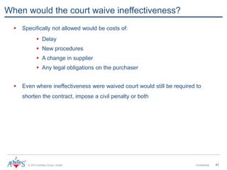 © 2013 Achilles Group Limited Confidential 41
When would the court waive ineffectiveness?
 Specifically not allowed would be costs of:
 Delay
 New procedures
 A change in supplier
 Any legal obligations on the purchaser
 Even where ineffectiveness were waived court would still be required to
shorten the contract, impose a civil penalty or both
 