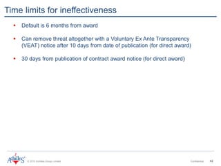 © 2013 Achilles Group Limited Confidential 42
Time limits for ineffectiveness
 Default is 6 months from award
 Can remove threat altogether with a Voluntary Ex Ante Transparency
(VEAT) notice after 10 days from date of publication (for direct award)
 30 days from publication of contract award notice (for direct award)
 