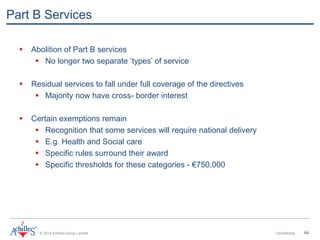 © 2013 Achilles Group Limited Confidential 44
Part B Services
 Abolition of Part B services
 No longer two separate ‘types’ of service
 Residual services to fall under full coverage of the directives
 Majority now have cross- border interest
 Certain exemptions remain
 Recognition that some services will require national delivery
 E.g. Health and Social care
 Specific rules surround their award
 Specific thresholds for these categories - €750,000
 