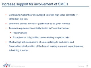 © 2013 Achilles Group Limited Confidential 45
 Contracting Authorities ‘encouraged’ to break high value contracts (>
€500,000) into lots
 Where not divided into lots – justification to be given in notice
 Turnover requirements explicitly limited to 2x contract value
 Proportionality
 Exception for duly justified cases relating to special risks
 Must accept self-declarations of status relating to exclusions and
financial/technical position at the time of making a request to participate or
submitting a tender
Increase support for involvement of SME’s
 