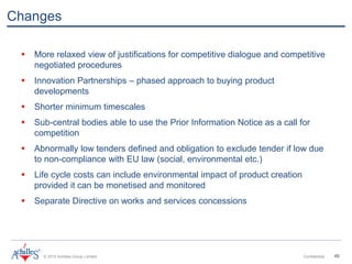 © 2013 Achilles Group Limited Confidential 46
Changes
 More relaxed view of justifications for competitive dialogue and competitive
negotiated procedures
 Innovation Partnerships – phased approach to buying product
developments
 Shorter minimum timescales
 Sub-central bodies able to use the Prior Information Notice as a call for
competition
 Abnormally low tenders defined and obligation to exclude tender if low due
to non-compliance with EU law (social, environmental etc.)
 Life cycle costs can include environmental impact of product creation
provided it can be monetised and monitored
 Separate Directive on works and services concessions
 
