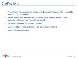 © 2013 Achilles Group Limited Confidential 47
Clarifications
 Pre-market/Pre-procurement engagement expressly provided for- subject to
protection of competition
 Award criteria can include whole lifecycle costs and the merits of staff
assigned to the contract (experience issue)
 Exclusion and selection criteria clarified
 Evidence of poor past experience as an exclusion ground
 Material Change defined
 