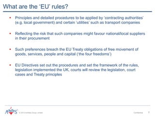 © 2013 Achilles Group Limited Confidential 7
What are the ‘EU’ rules?
 Principles and detailed procedures to be applied by ‘contracting authorities’
(e.g. local government) and certain ‘utilities’ such as transport companies
 Reflecting the risk that such companies might favour national/local suppliers
in their procurement
 Such preferences breach the EU Treaty obligations of free movement of
goods, services, people and capital (‘the four freedoms’)
 EU Directives set out the procedures and set the framework of the rules,
legislation implemented the UK, courts will review the legislation, court
cases and Treaty principles
 