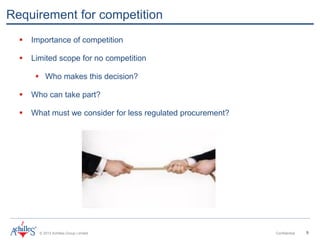 © 2013 Achilles Group Limited Confidential 9
Requirement for competition
 Importance of competition
 Limited scope for no competition
 Who makes this decision?
 Who can take part?
 What must we consider for less regulated procurement?
 