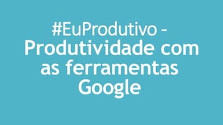 #EuProdutivo -
Produtividade com
as ferramentas
Google
 