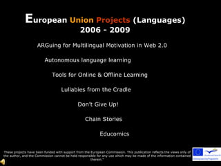 These projects have been funded with support from the European Commission. This publication reflects the views only of the author, and the Commission cannot be held responsible for any use which may be made of the information contained therein.&quot; E uropean  Union   Projects  (Languages) 2006 - 2009 ARGuing for Multilingual Motivation in Web 2.0 Autonomous language learning Tools for Online & Offline Learning Lullabies from the Cradle Don’t Give Up! Chain Stories Educomics 