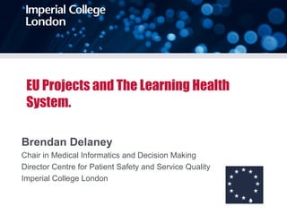 EU Projects and The Learning Health
System.
Brendan Delaney
Chair in Medical Informatics and Decision Making
Director Centre for Patient Safety and Service Quality
Imperial College London
 
