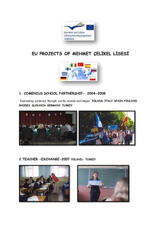 EU PROJECTS OF MEHMET ÇELİKEL LİSESİ
1. COMENIUS SCHOOL PARTNERSHIP- 2004-2008
'Expressing ourselves through words, sounds and images' POLAND ITALY SPAIN FINLAND
RHODES SLOVAKIA GERMANY TURKEY
2.TEACHER -EXCHANGE-2007 POLAND- TURKEY
 