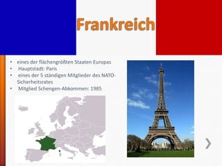 • eines der flächengrößten Staaten Europas
• Hauptstadt: Paris
• eines der 5 ständigen Mitglieder des NATO-
  Sicherheitsrates
• Mitglied Schengen-Abkommen: 1985
 