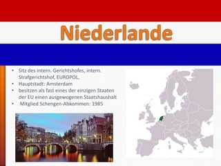 • Sitz des intern. Gerichtshofes, intern.
  Strafgerichtshof, EUROPOL,
• Hauptstadt: Amsterdam
• besitzen als fast eines der einzigen Staaten
  der EU einen ausgewogenen Staatshaushalt
• Mitglied Schengen-Abkommen: 1985
 