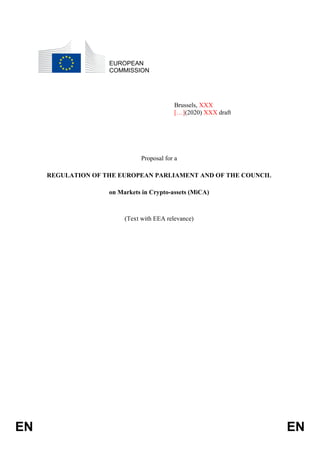EN EN
EUROPEAN
COMMISSION
Brussels, XXX
[…](2020) XXX draft
Proposal for a
REGULATION OF THE EUROPEAN PARLIAMENT AND OF THE COUNCIL
on Markets in Crypto-assets (MiCA)
(Text with EEA relevance)
 