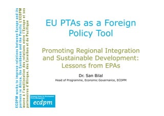 EU PTAs as a Foreign
      Policy Tool
Promoting Regional Integration
and Sustainable Development:
     Lessons from EPAs
                  Dr. San Bilal
    Head of Programme, Economic Governance, ECDPM
 