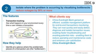 © 2015 IBM Corporation10
What clients say
• China Everbright Bank gained an
efficient, scalable management platform
for end-to-end transactions monitoring.
They can now quickly and easily detect,
diagnose and isolate transaction issues,
enabling faster troubleshooting and
avoiding potential risks - enabling them to
reduce operating and maintenance costs
and enhance user satisfaction.
China Everbright Bank
10
The features
• Transaction tracking
See what happens in your environment every
time a user initiates a transaction
How they help
• Identify at a glance where the problematic
pieces of a transaction are (the “bottleneck”)
Isolate where the problem is occurring by visualizing bottlenecks
reduce outages by 50% or more2
 