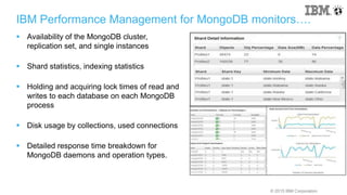 © 2015 IBM Corporation
IBM Performance Management for MongoDB monitors….
 Availability of the MongoDB cluster,
replication set, and single instances
 Shard statistics, indexing statistics
 Holding and acquiring lock times of read and
writes to each database on each MongoDB
process
 Disk usage by collections, used connections
 Detailed response time breakdown for
MongoDB daemons and operation types.
 