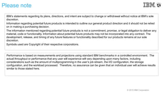 © 2015 IBM Corporation
Please note
IBM’s statements regarding its plans, directions, and intent are subject to change or withdrawal without notice at IBM’s sole
discretion.
Information regarding potential future products is intended to outline our general product direction and it should not be relied
on in making a purchasing decision.
The information mentioned regarding potential future products is not a commitment, promise, or legal obligation to deliver any
material, code or functionality. Information about potential future products may not be incorporated into any contract. The
development, release, and timing of any future features or functionality described for our products remains at our sole
discretion.
Symbols used are Copyright of their respective corporations.
Performance is based on measurements and projections using standard IBM benchmarks in a controlled environment. The
actual throughput or performance that any user will experience will vary depending upon many factors, including
considerations such as the amount of multiprogramming in the user’s job stream, the I/O configuration, the storage
configuration, and the workload processed. Therefore, no assurance can be given that an individual user will achieve results
similar to those stated here.
 