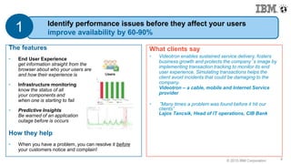 © 2015 IBM Corporation9
What clients say
• Videotron enables sustained service delivery, fosters
business growth and protects the company’s image by
implementing transaction tracking to monitor its end
user experience. Simulating transactions helps the
client avoid incidents that could be damaging to the
company.
Videotron – a cable, mobile and Internet Service
provider
• “Many times a problem was found before it hit our
clients”
Lajos Tancsik, Head of IT operations, CIB Bank
9
The features
• End User Experience
get information straight from the
browser about who your users are
and how their experience is
• Infrastructure monitoring
know the status of all
your components and
when one is starting to fail
• Predictive Insights
Be warned of an application
outage before is occurs
How they help
• When you have a problem, you can resolve it before
your customers notice and complain!
Identify performance issues before they affect your users
improve availability by 60-90%1
 
