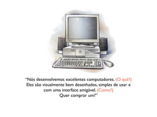 “Nós desenvolvemos excelentes computadores. (O quê?) 
Eles são visualmente bem desenhados, simples de usar e 
com uma interface amigável. (Como?) 
Quer comprar um?” 
 