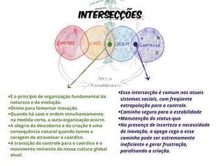 Intersecções 
•É o princípio de organização fundamental da 
natureza e da evolução. 
•Ótimo para fomentar inovação. 
•Quando há caos e ordem simultaneamente, 
na medida certa, a auto-organização ocorre. 
•A alegria da descoberta e da criação é uma 
consequência natural quando temos a 
coragem de atravessar o caórdico. 
•A transição do controle para o caórdico é o 
movimento iminente da nossa cultura global 
atual. 
•Essa intersecção é comum nos atuais 
sistemas sociais, com freqüente 
extrapolação para o controle. 
•Caminho seguro para a estabilidade 
•Manutenção do status-quo 
•Na presença de incerteza e necessidade 
de inovação, o apego cego a esse 
caminho pode ser extremamente 
ineficiente e gerar frustração, 
paralisando a criação. 
 