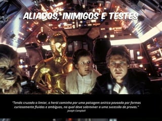 ALIADOS, INIMIGOS e TESTES 
“Tendo cruzado o limiar, o herói caminha por uma paisagem onírica povoada por formas 
curiosamente fluidas e ambíguas, na qual deve sobreviver a uma sucessão de provas.” 
Joseph Campbell 
 