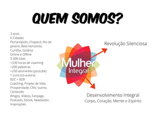Quem somos? 
Revolução Silenciosa 
Desenvolvimento Integral 
Corpo, Coração, Mente e Espírito 
3 anos 
6 Cidades 
Florianópolis, Chapecó, Rio de 
Janeiro, Belo Horizonte, 
Curitiba, Goiânia 
Online e Offline 
5.500 Likes 
+330 horas de coaching 
+200 palestras 
+250 assinantes (youtube) 
1 Livro (co-autora) 
B2C + B2B 
Coaching, Projeto de Vida, 
Prosperidade, CNV, outros. 
Conteúdo 
Artigos, Vídeos, Fanpage, 
Podcasts, Ebook, Newsletter, 
Inspirações 
 