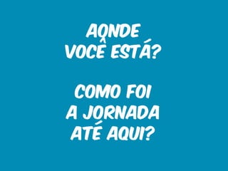 Aonde 
você está? 
Como foi 
a jornada 
até aqui? 
 
