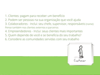 1. Clientes: pagam para receber um benefício 
2. Podem ser pessoas na sua organização que você ajuda 
3. Colaboradores - Inclui: seu chefe, supervisor, responsáveis (nome) 
Pense também nos clientes externos e parceiros 
4. Empreendedores - Inclui: seus clientes mais importantes 
5. Quem depende de você e se beneficia do seu trabalho? 
6. Considere as comunidades servidas com seu trabalho 
 