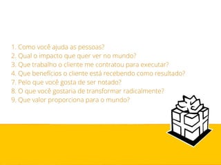 1. Como você ajuda as pessoas? 
2. Qual o impacto que quer ver no mundo? 
3. Que trabalho o cliente me contratou para executar? 
4. Que benefícios o cliente está recebendo como resultado? 
7. Pelo que você gosta de ser notado? 
8. O que você gostaria de transformar radicalmente? 
9. Que valor proporciona para o mundo? 
 