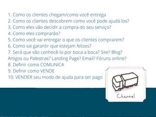 1. Como os clientes chegam/como você entrega 
2. Como os clientes descobrem como você pode ajudá-los? 
3. Como eles vão decidir a compra do seu serviço? 
4. Como eles comprarão? 
5. Como você vai entregar o que os clientes comprarem? 
6. Como vai garantir que estejam felizes? 
7. Será que vão conhecê-lo por boca a boca? Site? Blog? 
Artigos ou Palestras? Landing Page? Email? Fóruns online? 
8. Definir como COMUNICA 
9. Definir como VENDE 
10. VENDER seu modo de ajuda para ser pago 
 