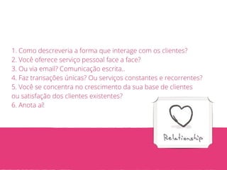 1. Como descreveria a forma que interage com os clientes? 
2. Você oferece serviço pessoal face a face? 
3. Ou via email? Comunicação escrita.. 
4. Faz transações únicas? Ou serviços constantes e recorrentes? 
5. Você se concentra no crescimento da sua base de clientes 
ou satisfação dos clientes existentes? 
6. Anota aí! 
 