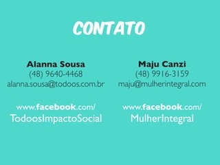Contato 
Maju Canzi 
(48) 9916-3159 
maju@mulherintegral.com 
www.facebook.com/ 
MulherIntegral 
Alanna Sousa 
(48) 9640-4468 
alanna.sousa@todoos.com.br 
www.facebook.com/ 
TodoosImpactoSocial 
